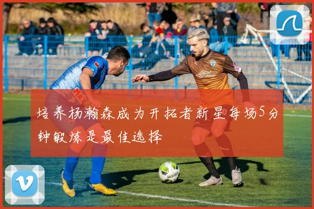 培养杨瀚森成为开拓者新星每场5分钟锻炼是最佳选择