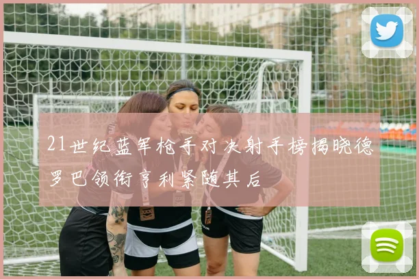 21世纪蓝军枪手对决射手榜揭晓德罗巴领衔亨利紧随其后