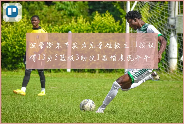波蒂斯末节发力无奈难救主11投仅得13分5篮板3助攻1盖帽表现平平