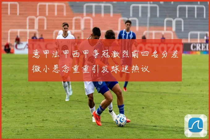 意甲法甲西甲争冠激烈前四名分差微小悬念重重引发球迷热议