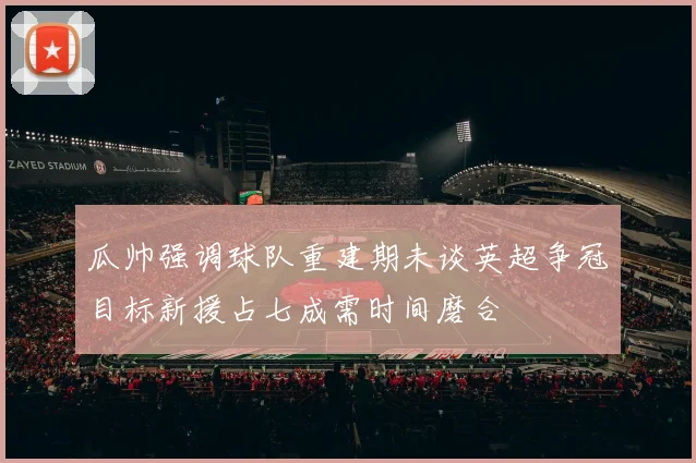 瓜帅强调球队重建期未谈英超争冠目标新援占七成需时间磨合