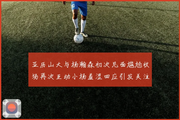 亚历山大与杨瀚森初次见面尴尬收场再次互动小杨羞涩回应引发关注