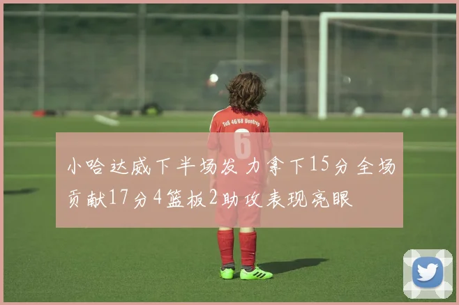 小哈达威下半场发力拿下15分全场贡献17分4篮板2助攻表现亮眼