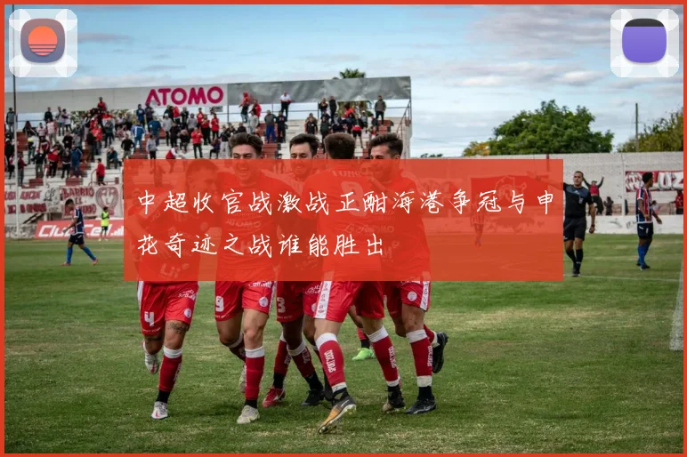 中超收官战激战正酣海港争冠与申花奇迹之战谁能胜出