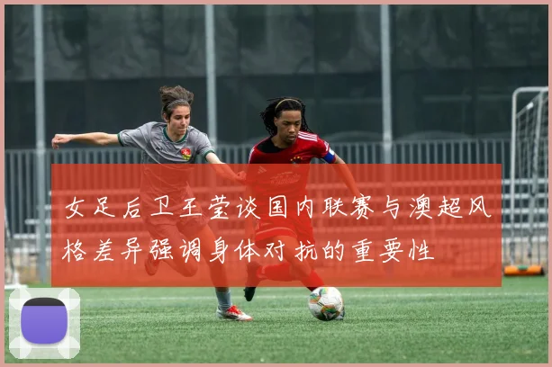 女足后卫王莹谈国内联赛与澳超风格差异强调身体对抗的重要性