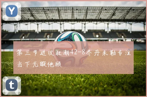 第三节进攻狂潮42-8乔丹米勒专注当下无暇他顾