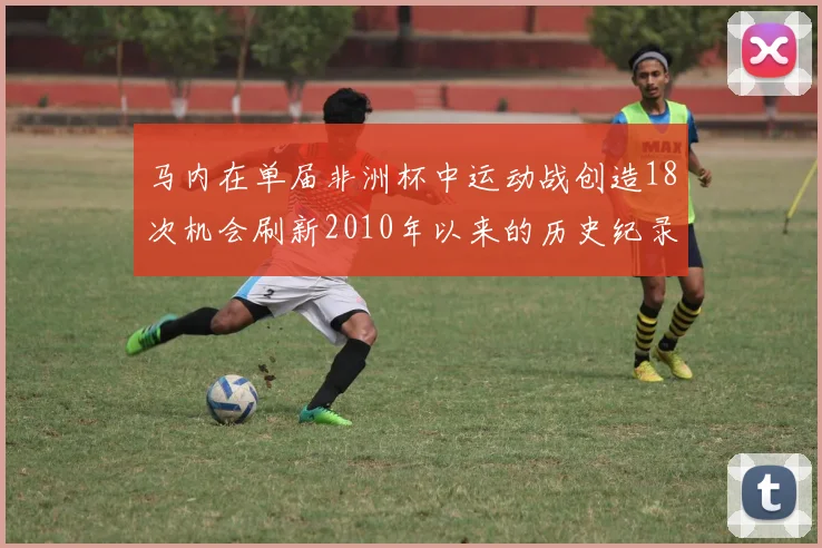 马内在单届非洲杯中运动战创造18次机会刷新2010年以来的历史纪录