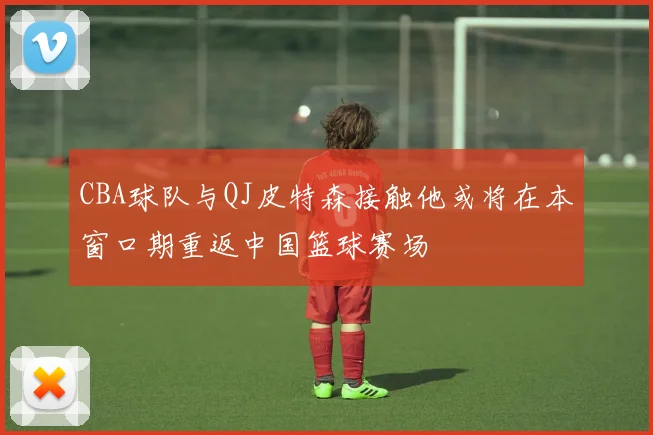 CBA球队与QJ皮特森接触他或将在本窗口期重返中国篮球赛场