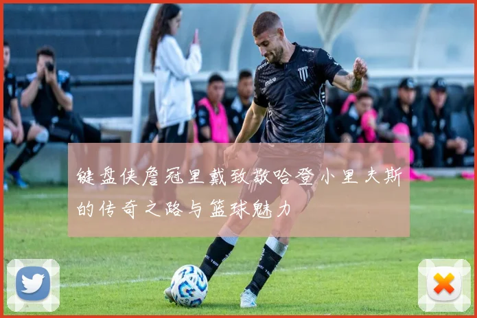 键盘侠詹冠里戴致敬哈登小里夫斯的传奇之路与篮球魅力