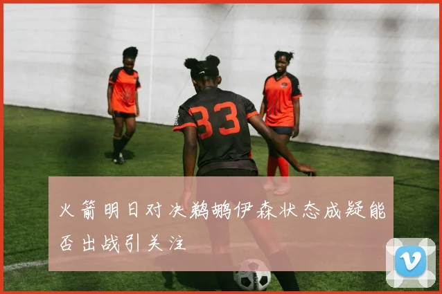 火箭明日对决鹈鹕伊森状态成疑能否出战引关注