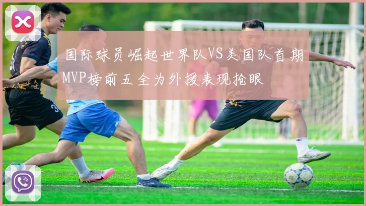 国际球员崛起世界队VS美国队首期MVP榜前五全为外援表现抢眼