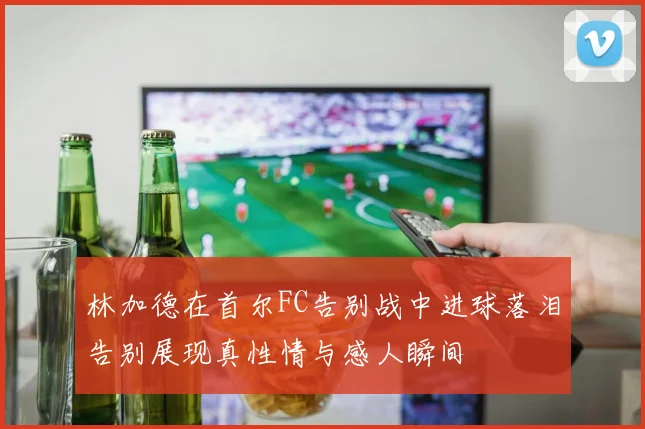 林加德在首尔FC告别战中进球落泪告别展现真性情与感人瞬间