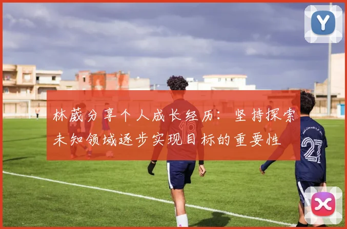 林葳分享个人成长经历：坚持探索未知领域逐步实现目标的重要性