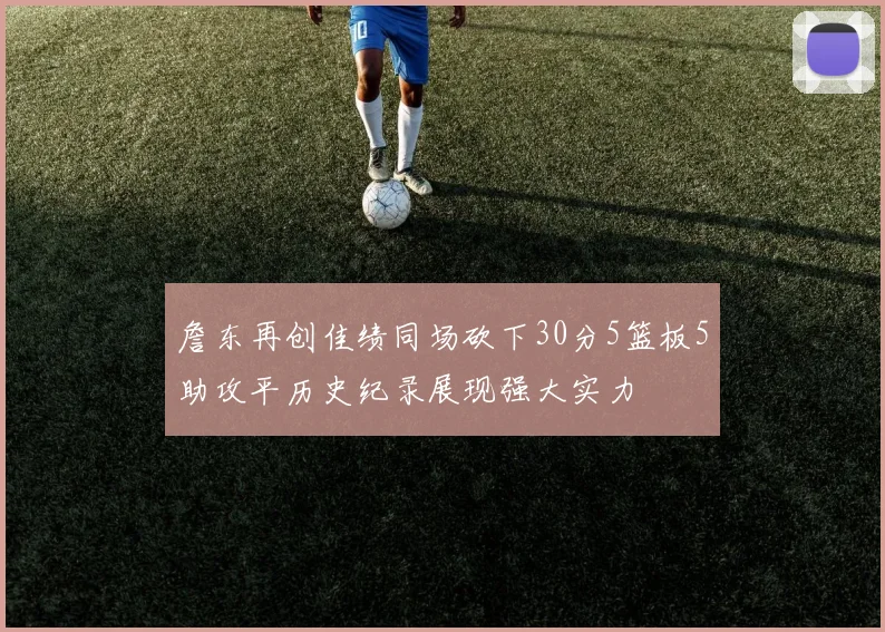 詹东再创佳绩同场砍下30分5篮板5助攻平历史纪录展现强大实力